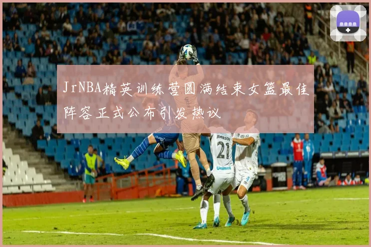 JrNBA精英训练营圆满结束女篮最佳阵容正式公布引发热议