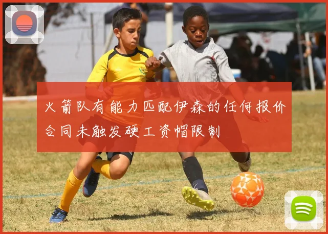 火箭队有能力匹配伊森的任何报价合同未触发硬工资帽限制