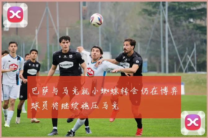 巴萨与马竞就小蜘蛛转会仍在博弈球员将继续施压马竞