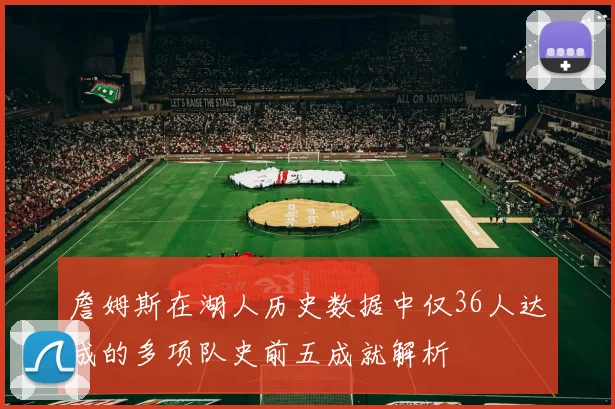詹姆斯在湖人历史数据中仅36人达成的多项队史前五成就解析
