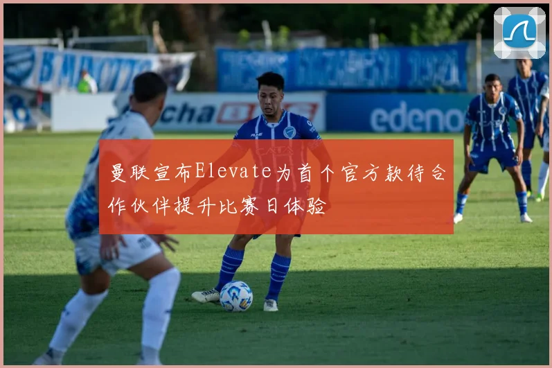 曼联宣布Elevate为首个官方款待合作伙伴提升比赛日体验