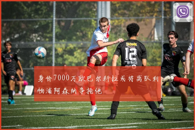 身价7000万欧巴尔科拉或将离队利物浦阿森纳争抢他