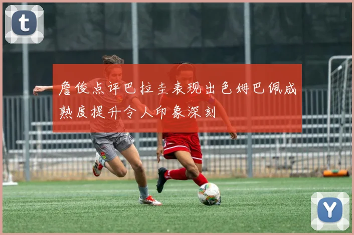 詹俊点评巴拉圭表现出色姆巴佩成熟度提升令人印象深刻