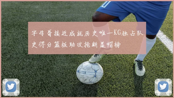 字母哥接近成就历史唯一KG独占队史得分篮板助攻抢断盖帽榜