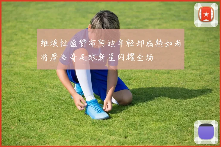 维埃拉盛赞布阿迪年轻却成熟如老将摩洛哥足球新星闪耀全场