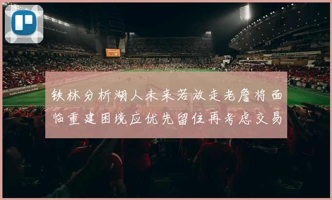 铁林分析湖人未来若放走老詹将面临重建困境应优先留住再考虑交易