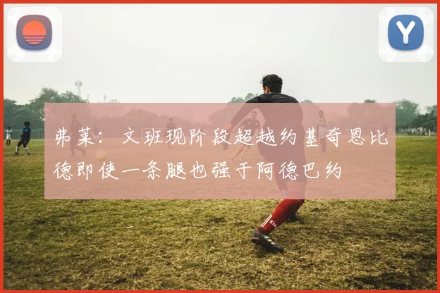 弗莱：文班现阶段超越约基奇恩比德即使一条腿也强于阿德巴约