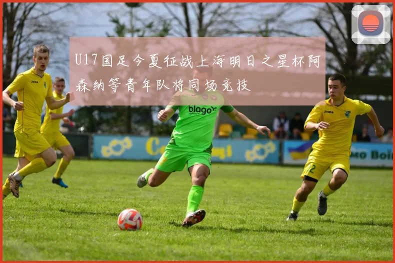 U17国足今夏征战上海明日之星杯阿森纳等青年队将同场竞技