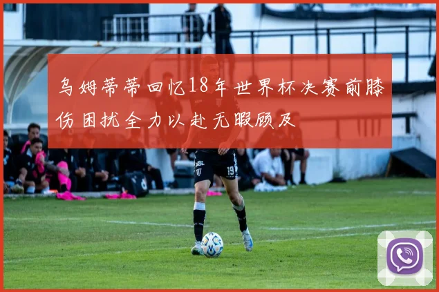 乌姆蒂蒂回忆18年世界杯决赛前膝伤困扰全力以赴无暇顾及