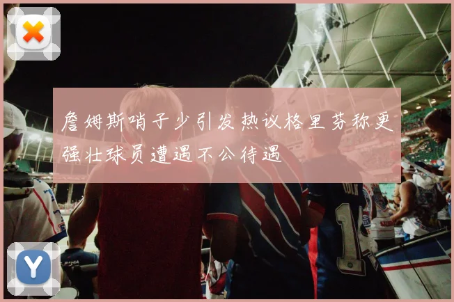 詹姆斯哨子少引发热议格里芬称更强壮球员遭遇不公待遇