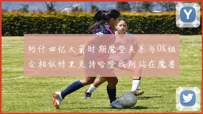 约什回忆火箭时期魔登关系与OK组合相似特里支持哈登我则站在魔兽一边