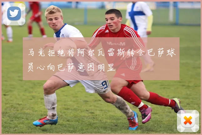 马竞拒绝将阿尔瓦雷斯转会巴萨球员心向巴萨意图明显