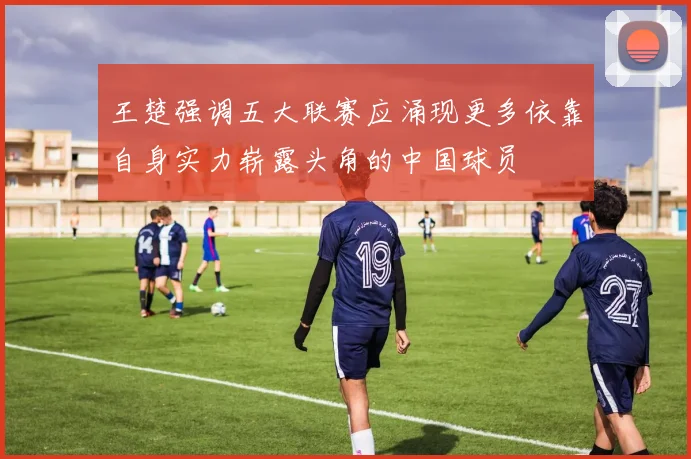 王楚强调五大联赛应涌现更多依靠自身实力崭露头角的中国球员