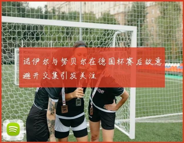 诺伊尔与努贝尔在德国杯赛后故意避开交集引发关注