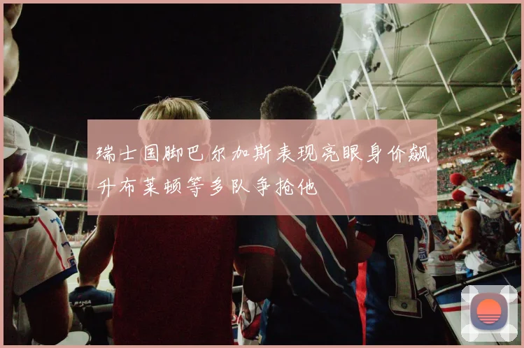 瑞士国脚巴尔加斯表现亮眼身价飙升布莱顿等多队争抢他