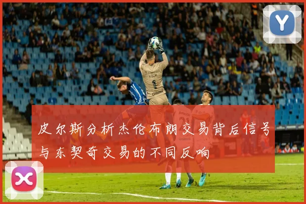 皮尔斯分析杰伦布朗交易背后信号与东契奇交易的不同反响
