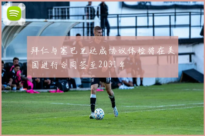 拜仁与塞巴里达成协议体检将在美国进行合同签至2031年