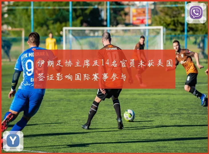 伊朗足协主席及14名官员未获美国签证影响国际赛事参与