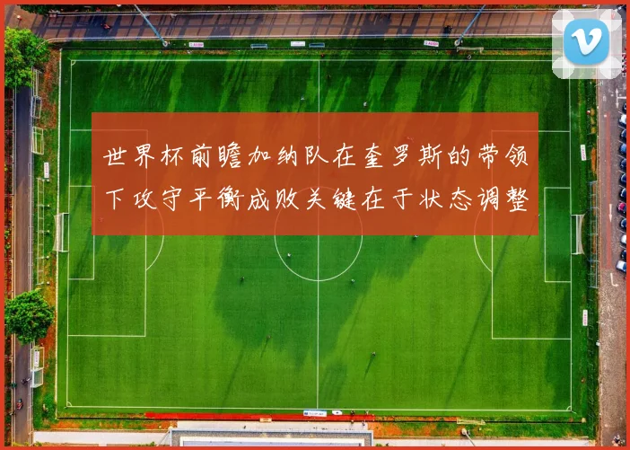 世界杯前瞻加纳队在奎罗斯的带领下攻守平衡成败关键在于状态调整