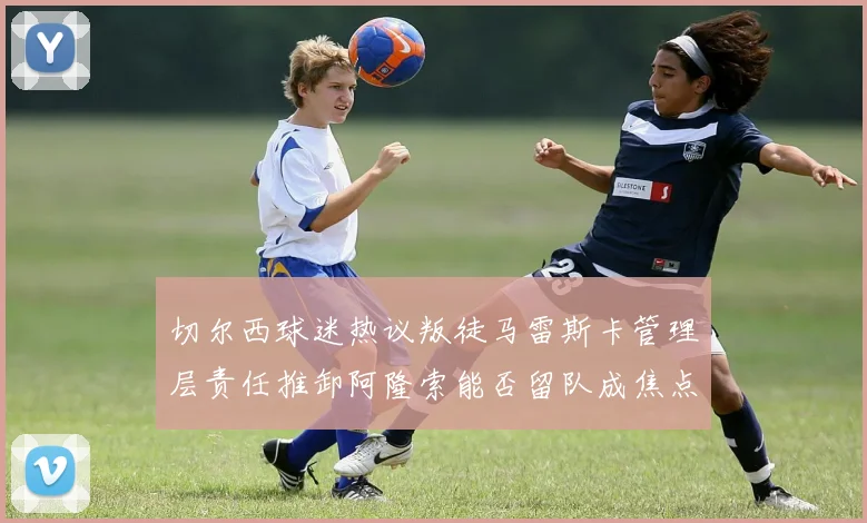 切尔西球迷热议叛徒马雷斯卡管理层责任推卸阿隆索能否留队成焦点